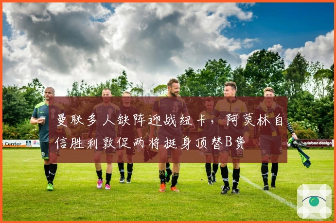 曼联多人缺阵迎战纽卡，阿莫林自信胜利敦促两将挺身顶替B费