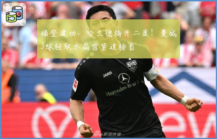 福登建功，哈兰德梅开二度！曼城3球轻取水晶宫紧追榜首