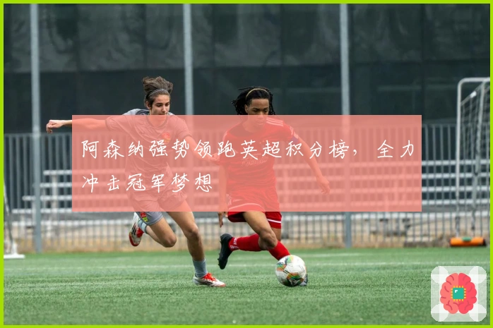 阿森纳强势领跑英超积分榜，全力冲击冠军梦想