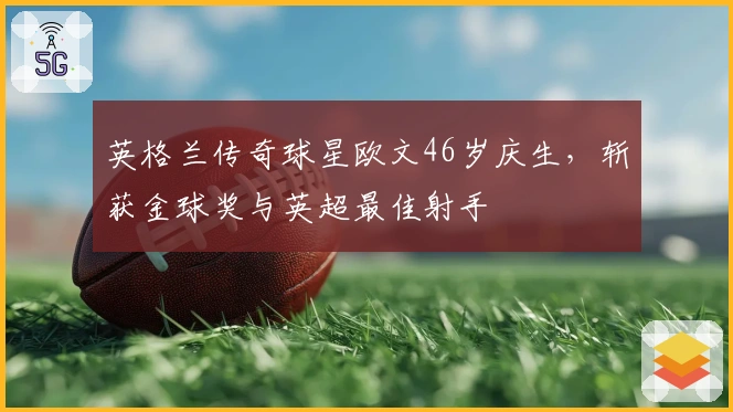 英格兰传奇球星欧文46岁庆生，斩获金球奖与英超最佳射手