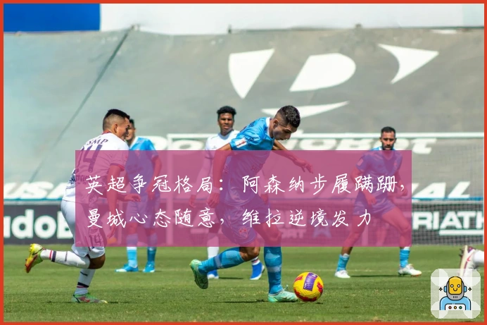 英超争冠格局：阿森纳步履蹒跚，曼城心态随意，维拉逆境发力