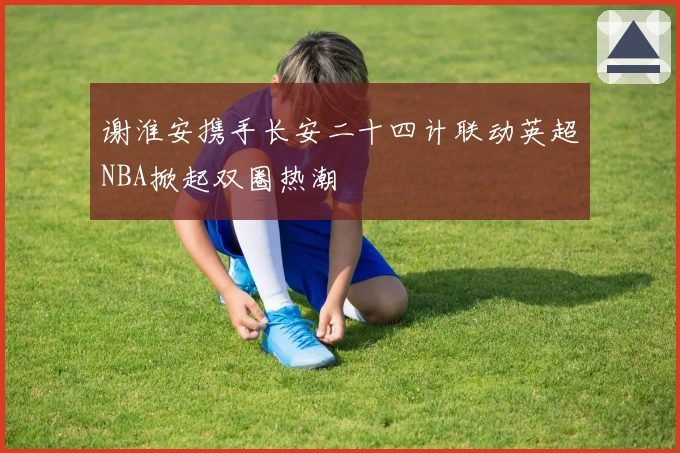 谢淮安携手长安二十四计联动英超NBA掀起双圈热潮