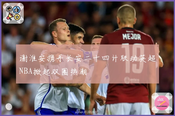 谢淮安携手长安二十四计联动英超NBA掀起双圈热潮