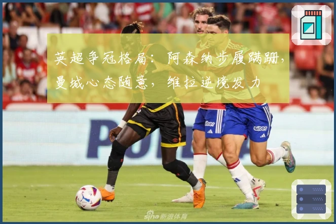 英超争冠格局：阿森纳步履蹒跚，曼城心态随意，维拉逆境发力